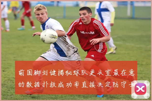 前国脚刘健揭秘球队更衣室最在意的数据扑救成功率直接决定防守士气