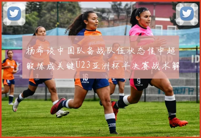 杨希谈中国队备战队伍状态佳中超锻炼成关键U23亚洲杯半决赛战术解析与展望